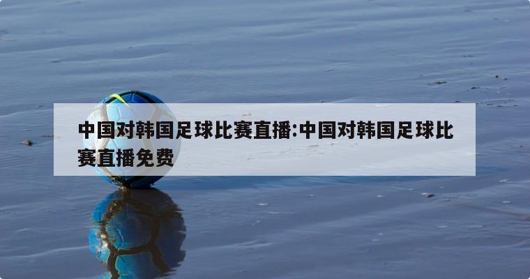 中国对韩国足球比赛直播:中国对韩国足球比赛直播免费